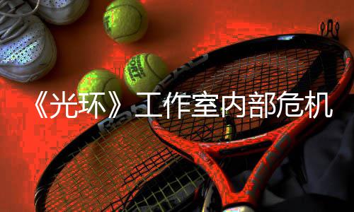 光工作光团队环核心机曝近乎解散部危室内