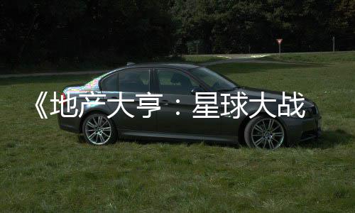 ，玩预告星球邪交产大 正亨览地大战锋发布法速