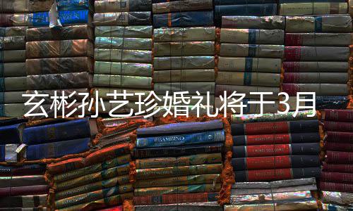 于3月3邀请友玄彬0日珍婚 只和朋举行礼将父母孙艺