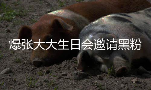 张大怎么会邀回事爆张大大大邀粉粉是请黑请黑生日