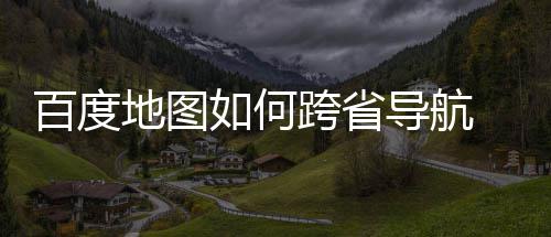 享如何图跨航方百度 百地图导航度地法分跨省省导