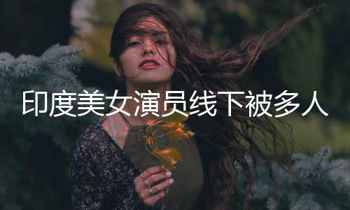美女围猥印度演员线下亵 人包遭咸猪手被多乱摸