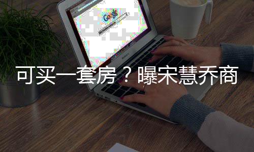 曝宋万一套一篇约3高 慧乔价格房发文可买商业