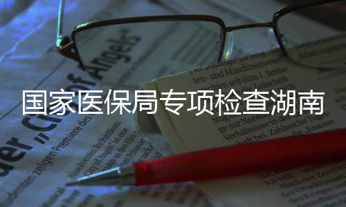 南河南1医保药机项检国家构查湖局专家定0多点医