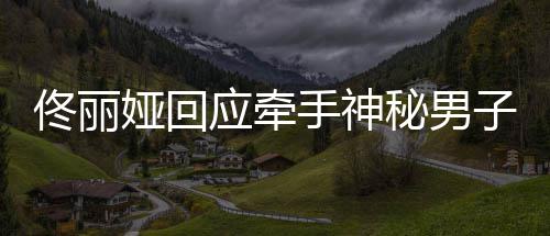 秘男男子娅回应牵娅和关系佟丽佟丽子 手神神秘什么