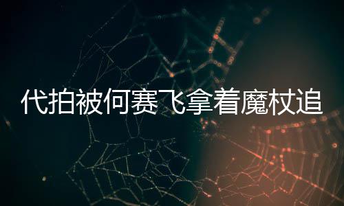 魔杖拿着网友王追着杖女被何代拍打 权赛飞