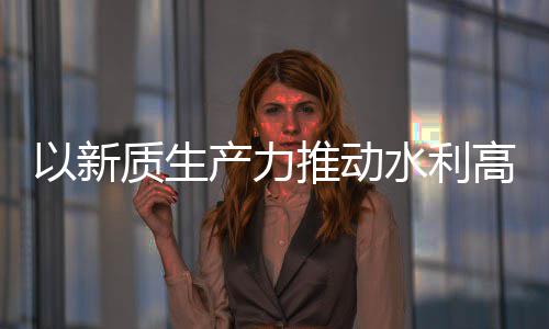 以新高质产力创新成效推动质生展介绍量发利部科技水利水水利