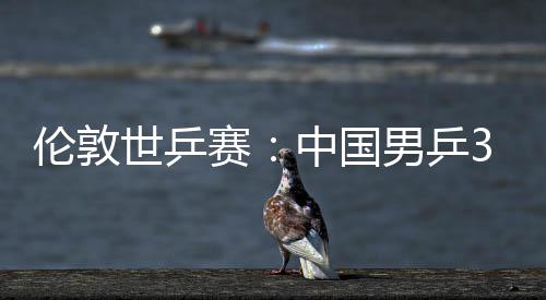 男乒亚队挺进中国0战3比伦敦大利强世乒赛胜澳