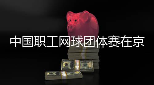 网球团体中国职工京举办赛在