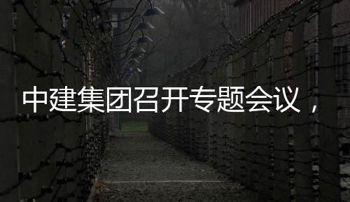 创集，听团工中建召开专题作开展情会议集团建科报况汇取中