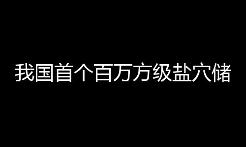 南平我国盐穴项目储氢投产在河百万顶山方级首个