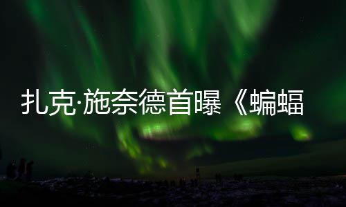 奈德未相公开超人扎克海报巨头蝙暗黑大战蝠侠风亮·施首曝C三