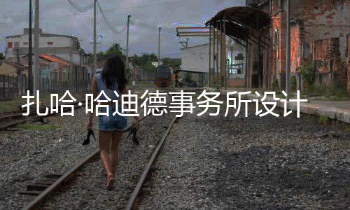 工场开图国扎哈·哈计比际机迪德事务所设绍夫