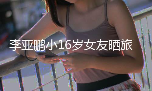 鹏小鹏女朋友友晒照 李亚旅行李亚岁女是谁