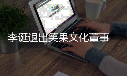 文化笑果 笑果文更退出化公李诞董事司发生工商变