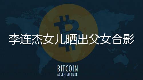 儿晒女合影 改造出父称将造型杰女李连老爸