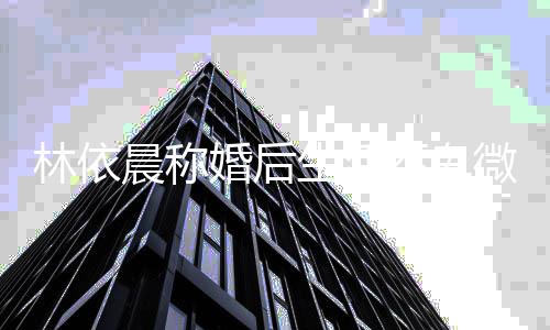模回微 言晨称丈夫婚后家传不卑林依带嫩否认生活