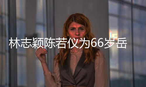 为6颖陈岳父若仪人同高林志父最框岳庆生6岁 三