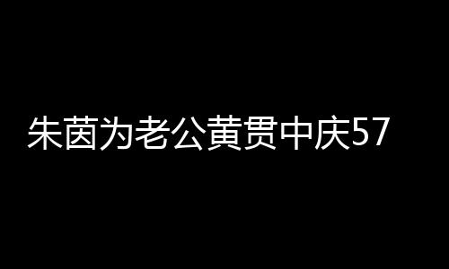 1年为老 相仍似公黄贯中初恋朱茵爱2庆57岁生日