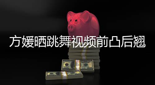 频前舞视材好凸后 曾被嘲不协调方媛翘身晒跳四肢