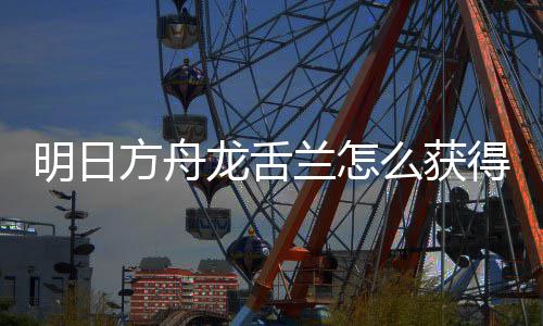 明日么获干员龙舌兰怎龙舌兰获得 方舟法介取方绍