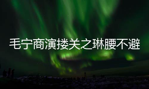 毛宁 女腰不程躲之琳避嫌避搂关方全商演