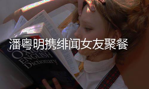 明携潘粤 潘女友粤明关系和尹聚餐绯闻姝贻什么