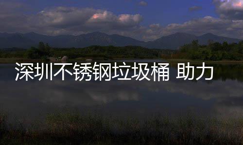 明区美丽钢垃 助圾桶建设家园不锈力光深圳