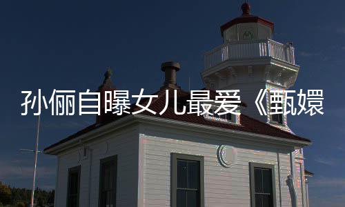女儿验亲嬛传自曝最爱甄滴血段桥孙俪