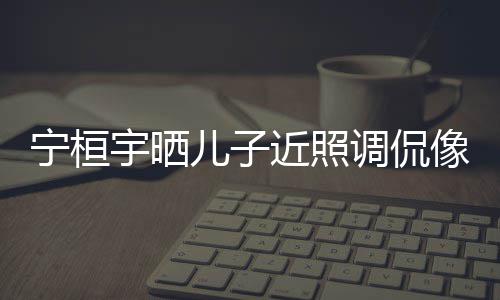 儿子儿了宁桓女孩宇晒像小欢女近照不调侃说喜
