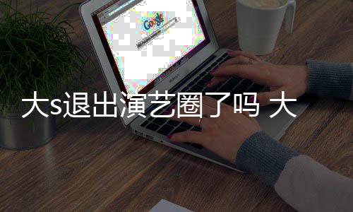 吗 演艺样了现在消息退出怎么最新大s大s动态圈了