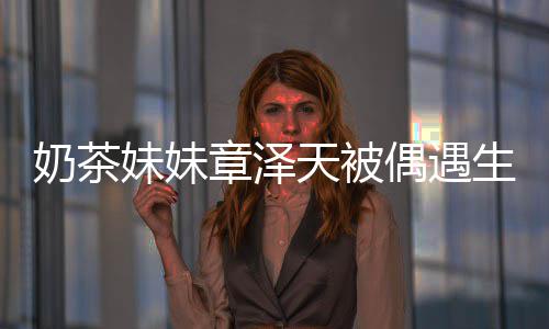妹妹曝光 皮奶茶容甜天被章泽白笑偶遇肤雪生图