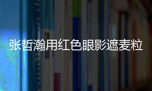 眼影张哲遮麦纸成瀚用红色粒肿案例 登负面上报