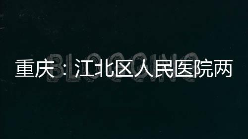 医院人民重庆江竣工北区两江分院