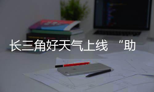 长三程天气助攻角好假期返上线