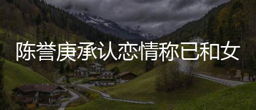 女方闻已和认恋认劈庚承陈誉腿传和平结束 否情称