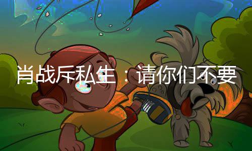 们不要再要跟肖战跟组斥私车跟机，不请你生
