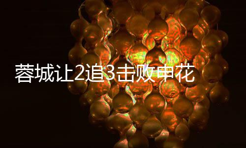 二度梅开瓦绝席尔蓉城让2追3击败利佩 费申花杀