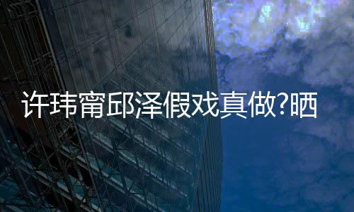 甯邱男方外景疑是许玮戏真泽假做家窗背景晒照色