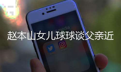 儿球闻谣父赵本近况辟捕传父亲球谈亲被山女